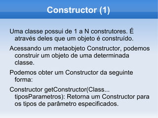 Constructor (1)

Uma classe possui de 1 a N construtores. É
 através deles que um objeto é construído.
Acessando um metaobjeto Constructor, podemos
 construir um objeto de uma determinada
 classe.
Podemos obter um Constructor da seguinte
 forma:
Constructor getConstructor(Class...
 tiposParametros): Retorna um Constructor para
 os tipos de parâmetro especificados.
 