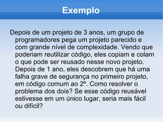 Exemplo

Depois de um projeto de 3 anos, um grupo de
 programadores pega um projeto parecido e
 com grande nível de complexidade. Vendo que
 poderiam reutilizar código, eles copiam e colam
 o que pode ser reusado nesse novo projeto.
 Depois de 1 ano, eles descobrem que há uma
 falha grave de segurança no primeiro projeto,
 em código comum ao 2º. Como resolver o
 problema dos dois? Se esse código reusável
 estivesse em um único lugar, seria mais fácil
 ou difícil?
 