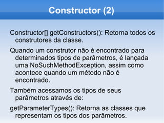 Constructor (2)

Constructor[] getConstructors(): Retorna todos os
 construtores da classe.
Quando um construtor não é encontrado para
 determinados tipos de parâmetros, é lançada
 uma NoSuchMethodException, assim como
 acontece quando um método não é
 encontrado.
Também acessamos os tipos de seus
 parâmetros através de:
getParameterTypes(): Retorna as classes que
 representam os tipos dos parâmetros.
 