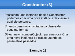 Constructor (3)

Possuindo uma instância do tipo Constructor,
 podemos criar uma nova instância da classe a
 qual ele pertence.
Criamos uma nova instância da classe da
 seguinte forma:
Object newInstance(Object... parametros): Cria
 uma nova instância da classe usando os
 parâmetros passados.


                  Exemplo 22
 