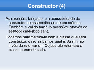 Constructor (4)

As exceções lançadas e a acessibilidade do
 construtor se assemelha ao de um método.
 Também é válido torná-lo acessível através de
 setAccessible(boolean).
Podemos parametrizá-lo com a classe que será
 construíza, caso saibamos qual é. Assim, ao
 invés de retornar um Object, ele retornará a
 classe parametrizada.
 