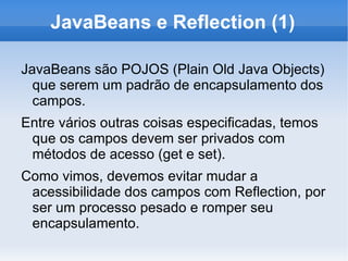JavaBeans e Reflection (1)

JavaBeans são POJOS (Plain Old Java Objects)
  que serem um padrão de encapsulamento dos
  campos.
Entre vários outras coisas especificadas, temos
 que os campos devem ser privados com
 métodos de acesso (get e set).
Como vimos, devemos evitar mudar a
 acessibilidade dos campos com Reflection, por
 ser um processo pesado e romper seu
 encapsulamento.
 