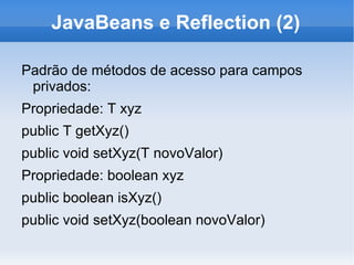 JavaBeans e Reflection (2)

Padrão de métodos de acesso para campos
 privados:
Propriedade: T xyz
public T getXyz()
public void setXyz(T novoValor)
Propriedade: boolean xyz
public boolean isXyz()
public void setXyz(boolean novoValor)
 