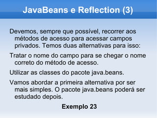 JavaBeans e Reflection (3)

Devemos, sempre que possível, recorrer aos
 métodos de acesso para acessar campos
 privados. Temos duas alternativas para isso:
Tratar o nome do campo para se chegar o nome
  correto do método de acesso.
Utilizar as classes do pacote java.beans.
Vamos abordar a primeira alternativa por ser
 mais simples. O pacote java.beans poderá ser
 estudado depois.
                  Exemplo 23
 