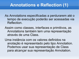 Annotations e Reflection (1)

As Annotations especificadas a perdurarem até o
 tempo de execução poderão ser acessadas via
 Reflection.
Assim como classes, interfaces e primitivos, as
 Annotations também tem uma representação
 através de uma Class.
Uma instância com os valores definidos na
 anotação é representado pelo tipo Annotation.
 Podemos usar sua representação de Class
 para alcançar sua representação Annotation.
 