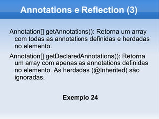 Annotations e Reflection (3)

Annotation[] getAnnotations(): Retorna um array
 com todas as annotations definidas e herdadas
 no elemento.
Annotation[] getDeclaredAnnotations(): Retorna
 um array com apenas as annotations definidas
 no elemento. As herdadas (@Inherited) são
 ignoradas.


                 Exemplo 24
 