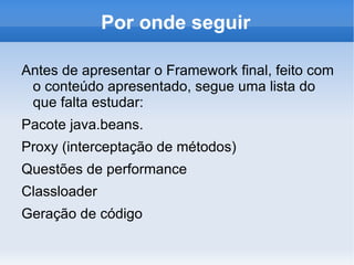 Por onde seguir

Antes de apresentar o Framework final, feito com
 o conteúdo apresentado, segue uma lista do
 que falta estudar:
Pacote java.beans.
Proxy (interceptação de métodos)
Questões de performance
Classloader
Geração de código
 