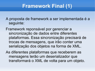 Framework Final (1)

A proposta de framework a ser implementada é a
 seguinte:
Framework reponsável por gerenciar a
  sincronização de dados entre diferentes
  plataformas. Essa sincronização precisará de
  trocas de mensagens, que irão conter uma
  serialização dos objetos na forma de XML.
As diferentes plataformas que receberem as
 mensagens terão um deserializador que
 transformará o XML de volta para um objeto.
 