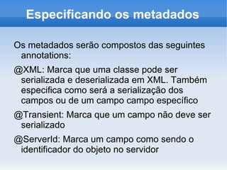 Especificando os metadados

Os metadados serão compostos das seguintes
 annotations:
@XML: Marca que uma classe pode ser
 serializada e deserializada em XML. Também
 especifica como será a serialização dos
 campos ou de um campo campo específico
@Transient: Marca que um campo não deve ser
 serializado
@ServerId: Marca um campo como sendo o
 identificador do objeto no servidor
 