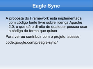 Eagle Sync

A proposta do Framework está implementada
 com código fonte livre sobre licença Apache
 2.0, o que dá o direito de qualquer pessoa usar
 o código da forma que quiser.
Para ver ou contribuir com o projeto, acesse:
code.google.com/p/eagle-sync/
 