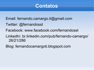 Contatos

Email: fernando.camargo.ti@gmail.com
Twitter: @fernandosst
Facebook: www.facebook.com/fernandosst
LinkedIn: br.linkedin.com/pub/fernando-camargo/
  26/21/286
Blog: fernandocamargoti.blogspot.com
 