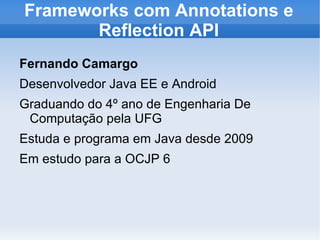 Frameworks com Annotations e
       Reflection API
Fernando Camargo
Desenvolvedor Java EE e Android
Graduando do 4º ano de Engenharia De
 Computação pela UFG
Estuda e programa em Java desde 2009
Em estudo para a OCJP 6
 