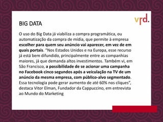 O uso do Big Data já viabiliza a compra programática, ou
automatização da compra de mídia, que permite à empresa
escolher para quem seu anúncio vai aparecer, em vez de em
quais portais. “Nos Estados Unidos e na Europa, esse recurso
já está bem difundido, principalmente entre as companhias
maiores, já que demanda altos investimentos. Também vi, em
São Francisco, a possibilidade de se acionar uma campanha
no Facebook cinco segundos após a veiculação na TV de um
anúncio da mesma empresa, com público-alvo segmentado.
Essa tecnologia pode gerar aumento de até 60% nos cliques”,
destaca Vitor Elman, Fundador da Cappuccino, em entrevista
ao Mundo do Marketing
BIG DATA
 