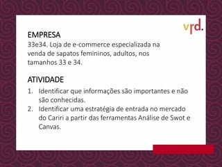 EMPRESA
ATIVIDADE
1. Identificar que informações são importantes e não
são conhecidas.
2. Identificar uma estratégia de entrada no mercado
do Cariri a partir das ferramentas Análise de Swot e
Canvas.
33e34. Loja de e-commerce especializada na
venda de sapatos femininos, adultos, nos
tamanhos 33 e 34.
 