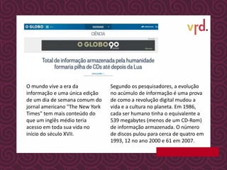 O mundo vive a era da
informação e uma única edição
de um dia de semana comum do
jornal americano "The New York
Times" tem mais conteúdo do
que um inglês médio teria
acesso em toda sua vida no
início do século XVII.
Segundo os pesquisadores, a evolução
no acúmulo de informação é uma prova
de como a revolução digital mudou a
vida e a cultura no planeta. Em 1986,
cada ser humano tinha o equivalente a
539 megabytes (menos de um CD-Rom)
de informação armazenada. O número
de discos pulou para cerca de quatro em
1993, 12 no ano 2000 e 61 em 2007.
 