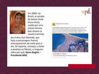Em 2009, no
Brasil, as vendas
do batom Snob
(rosa-claro),
usado por uma
artista famosa
que atuava na
novela Caminho
das Índias (Isis Valverde, que
fazia a personagem Yvone),
enlouqueceram da noite para o
dia. De repente, começou a faltar
o produto na fábrica, e ninguém
sabia por quê. Karen Buglisi –
Presidente MAC
 