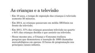 As crianças e a televisão
• Em 10 anos, o tempo de exposição das crianças à televisão
aumento 50 minutos.
• Em 2014, as crianças passavam em média 5H35min na
frente da televisão.
• Em 2011, 57% das crianças possuíam televisão no quarto
e 64% das crianças decidia o que assistir na televisão.
• Nesse mesmo ano, o Criança e Consumo realizou
pesquisa que demonstrou a inserção de 1000 chamadas
mercadológicas em apenas 10 horas de programação nos
principais canais infantis.
 