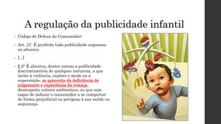 A regulação da publicidade infantil
• Código de Defesa do Consumidor:
• Art. 37. É proibida toda publicidade enganosa
ou abusiva.
• [...]
• § 2° É abusiva, dentre outras a publicidade
discriminatória de qualquer natureza, a que
incite à violência, explore o medo ou a
superstição, se aproveite da deficiência de
julgamento e experiência da criança,
desrespeita valores ambientais, ou que seja
capaz de induzir o consumidor a se comportar
de forma prejudicial ou perigosa à sua saúde ou
segurança.
 