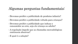 Algumas perguntas fundamentais:
• Devemos proibir a publicidade de produtos infantis?
• Devemos proibir a publicidade voltada para crianças?
• Devemos proibir a publicidade que induza o
consumidor ao erro, seja ele criança ou adulto?
• A regulação impede que as chamadas mercadológicas
continuem abusivas?
• E qual é a solução?
 