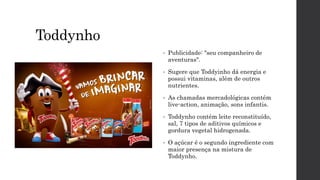 Toddynho
• Publicidade: "seu companheiro de
aventuras".
• Sugere que Toddyinho dá energia e
possui vitaminas, além de outros
nutrientes.
• As chamadas mercadológicas contém
live-action, animação, sons infantis.
• Toddynho contém leite reconstituído,
sal, 7 tipos de aditivos químicos e
gordura vegetal hidrogenada.
• O açúcar é o segundo ingrediente com
maior presença na mistura de
Toddynho.
 