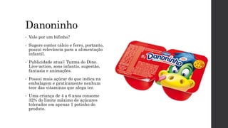 Danoninho
• Vale por um bifinho?
• Sugere conter cálcio e ferro, portanto,
possui relevância para a alimentação
infantil.
• Publicidade atual: Turma do Dino.
Live-action, sons infantis, sugestão,
fantasia e animações.
• Possui mais açúcar do que indica na
embalagem e praticamente nenhum
teor das vitaminas que alega ter.
• Uma criança de 4 a 6 anos consome
32% do limite máximo de açúcares
tolerados em apenas 1 potinho do
produto.
 