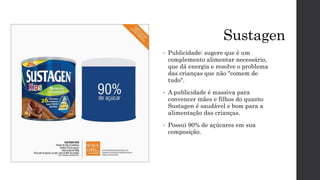 Sustagen
• Publicidade: sugere que é um
complemento alimentar necessário,
que dá energia e resolve o problema
das crianças que não "comem de
tudo".
• A publicidade é massiva para
convencer mães e filhos do quanto
Sustagen é saudável e bom para a
alimentação das crianças.
• Possui 90% de açúcares em sua
composição.
 