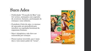Suco Ades
• Publicidade: "O mundo de Max" com
live-action, animações com sugestão
de aventura, fantasia, participação de
crianças e sons infantis.
• O produto é feito de soja, e o excesso
de soja pode ser prejudicial pois
interfere na regulação hormonal do
organismo humano.
• Soja é alergênica e não deve ser
consumida por crianças.
• Possui açúcar invertido, que é mais
doce e tem maior poder de "viciar".
 