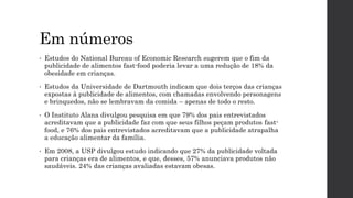 Em números
• Estudos do National Bureau of Economic Research sugerem que o fim da
publicidade de alimentos fast-food poderia levar a uma redução de 18% da
obesidade em crianças.
• Estudos da Universidade de Dartmouth indicam que dois terços das crianças
expostas à publicidade de alimentos, com chamadas envolvendo personagens
e brinquedos, não se lembravam da comida – apenas de todo o resto.
• O Instituto Alana divulgou pesquisa em que 79% dos pais entrevistados
acreditavam que a publicidade faz com que seus filhos peçam produtos fast-
food, e 76% dos pais entrevistados acreditavam que a publicidade atrapalha
a educação alimentar da família.
• Em 2008, a USP divulgou estudo indicando que 27% da publicidade voltada
para crianças era de alimentos, e que, desses, 57% anunciava produtos não
saudáveis. 24% das crianças avaliadas estavam obesas.
 