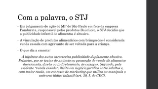 Com a palavra, o STJ
• Em julgamento de ação do MP de São Paulo em face da empresa
Pandurata, responsável pelos produtos Bauducco, o STJ decidiu que
a publicidade infantil de alimentos é abusiva.
• A vinculação de produtos alimentícios com brinquedos é considerada
venda casada com agravante de ser voltada para a criança.
• O que diz a ementa:
A hipótese dos autos caracteriza publicidade duplamente abusiva.
Primeiro, por se tratar de anúncio ou promoção de venda de alimentos
direcionada, direta ou indiretamente, às crianças. Segundo, pela
evidente "venda casada", ilícita em negócio jurídico entre adultos e,
com maior razão, em contexto de marketing que utiliza ou manipula o
universo lúdico infantil (art. 39, I, do CDC).
 