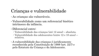 Crianças e vulnerabilidade
• As crianças são vulneráveis.
• Vulnerabilidade como um referencial bioético
intrínseco da infância.
• Diferencial entre:
 Vulnerabilidade das crianças (até 12 anos) – absoluta.
 Vulnerabilidade dos adolescentes (entre 12 e 18 anos) –
relativa.
• A vulnerabilidade das crianças é juridicamente
reconhecida pela Constituição de 1988 (art. 227) e
pelo Estatuto da Criança e do Adolescente.
 