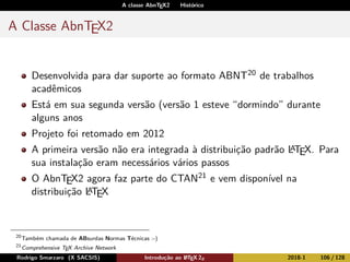 A classe AbnTEX2 Histórico
A Classe AbnTEX2
Desenvolvida para dar suporte ao formato ABNT20 de trabalhos
acadêmicos
Está em sua segunda versão (versão 1 esteve “dormindo” durante
alguns anos
Projeto foi retomado em 2012
A primeira versão não era integrada à distribuição padrão LATEX. Para
sua instalação eram necessários vários passos
O AbnTEX2 agora faz parte do CTAN21 e vem disponível na
distribuição LATEX
20
Também chamada de ABsurdas Normas Técnicas :-)
21
Comprehensive TEX Archive Network
Rodrigo Smarzaro (X SACSIS) Introdução ao LATEX 2ε 2018-1 106 / 128
 