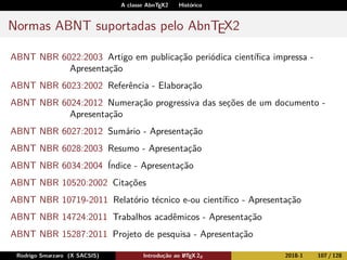 A classe AbnTEX2 Histórico
Normas ABNT suportadas pelo AbnTEX2
ABNT NBR 6022:2003 Artigo em publicação periódica cientíﬁca impressa -
Apresentação
ABNT NBR 6023:2002 Referência - Elaboração
ABNT NBR 6024:2012 Numeração progressiva das seções de um documento -
Apresentação
ABNT NBR 6027:2012 Sumário - Apresentação
ABNT NBR 6028:2003 Resumo - Apresentação
ABNT NBR 6034:2004 Índice - Apresentação
ABNT NBR 10520:2002 Citações
ABNT NBR 10719-2011 Relatório técnico e-ou cientíﬁco - Apresentação
ABNT NBR 14724:2011 Trabalhos acadêmicos - Apresentação
ABNT NBR 15287:2011 Projeto de pesquisa - Apresentação
Rodrigo Smarzaro (X SACSIS) Introdução ao LATEX 2ε 2018-1 107 / 128
 