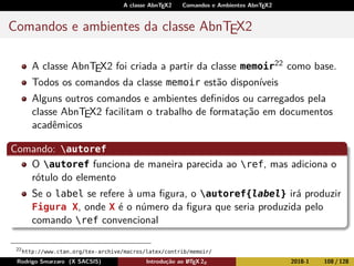 A classe AbnTEX2 Comandos e Ambientes AbnTEX2
Comandos e ambientes da classe AbnTEX2
A classe AbnTEX2 foi criada a partir da classe memoir22 como base.
Todos os comandos da classe memoir estão disponíveis
Alguns outros comandos e ambientes deﬁnidos ou carregados pela
classe AbnTEX2 facilitam o trabalho de formatação em documentos
acadêmicos
Comando: autoref
O autoref funciona de maneira parecida ao ref, mas adiciona o
rótulo do elemento
Se o label se refere à uma ﬁgura, o autoref{label} irá produzir
Figura X, onde X é o número da ﬁgura que seria produzida pelo
comando ref convencional
22
http://www.ctan.org/tex-archive/macros/latex/contrib/memoir/
Rodrigo Smarzaro (X SACSIS) Introdução ao LATEX 2ε 2018-1 108 / 128
 