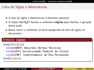A classe AbnTEX2 Comandos e Ambientes AbnTEX2
Lista de Siglas e Abreviaturas
A lista de siglas e abreviaturas é elemento opcional
A classe AbnTEX2 fornece o ambiente siglas para facilitar a geração
dessa seção
Basta inserir o ambiente no local apropriado da lista de siglas no
documento
Ambiente: siglas
begin{siglas}
item[ABNT] Absurdas Normas Técnicas
item[UFV] Universidade Federal de Viçosa
item[CRP] emph{Campus} de Rio Paranaíba
end{siglas}
Rodrigo Smarzaro (X SACSIS) Introdução ao LATEX 2ε 2018-1 109 / 128
 