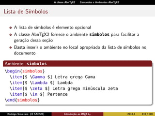A classe AbnTEX2 Comandos e Ambientes AbnTEX2
Lista de Símbolos
A lista de símbolos é elemento opcional
A classe AbnTEX2 fornece o ambiente simbolos para facilitar a
geração dessa seção
Basta inserir o ambiente no local apropriado da lista de símbolos no
documento
Ambiente: simbolos
begin{simbolos}
item[$ Gamma $] Letra grega Gama
item[$ Lambda $] Lambda
item[$ zeta $] Letra grega minúscula zeta
item[$ in $] Pertence
end{simbolos}
Rodrigo Smarzaro (X SACSIS) Introdução ao LATEX 2ε 2018-1 110 / 128
 