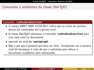 A classe AbnTEX2 Comandos e Ambientes AbnTEX2
Comandos e ambientes da classe AbnTEX2
Comando: subsubsubsection
A norma ABNT NBR 14724:2011 indica que os níveis de sumário
devem ser numerados até o quinto nível
A classe AbnTEX2 adicionou o comando subsubsubsection para
criar esse nível no documento
equivale ao nível do paragraph
Não é por que é possível que deve ser feito. Geralmente até o terceiro
nível de hierarquia é mais do que o suﬁciente para deixar o
documento acadêmico bem estruturado
Rodrigo Smarzaro (X SACSIS) Introdução ao LATEX 2ε 2018-1 111 / 128
 