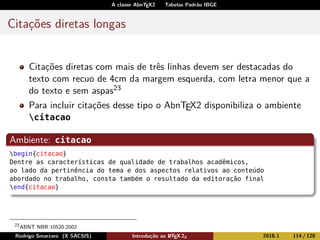 A classe AbnTEX2 Tabelas Padrão IBGE
Citações diretas longas
Citações diretas com mais de três linhas devem ser destacadas do
texto com recuo de 4cm da margem esquerda, com letra menor que a
do texto e sem aspas23
Para incluir citações desse tipo o AbnTEX2 disponibiliza o ambiente
citacao
Ambiente: citacao
begin{citacao}
Dentre as características de qualidade de trabalhos acadêmicos,
ao lado da pertinência do tema e dos aspectos relativos ao conteúdo
abordado no trabalho, consta também o resultado da editoração final
end{citacao}
23
ABNT NBR 10520:2002
Rodrigo Smarzaro (X SACSIS) Introdução ao LATEX 2ε 2018-1 114 / 128
 