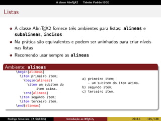 A classe AbnTEX2 Tabelas Padrão IBGE
Listas
A classe AbnTEX2 fornece três ambientes para listas: alineas e
subalineas, incisos
Na prática são equivalentes e podem ser aninhados para criar níveis
nas listas
Recomendo usar sempre as alineas
Ambiente: alineas
begin{alineas}
item primeiro item;
begin{alineas}
item um subitem do
item acima.
end{alineas}
item segundo item;
item terceiro item.
end{alineas}
a) primeiro item;
- um subitem do item acima.
b) segundo item;
c) terceiro item.
Rodrigo Smarzaro (X SACSIS) Introdução ao LATEX 2ε 2018-1 115 / 128
 