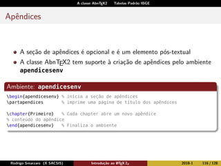 A classe AbnTEX2 Tabelas Padrão IBGE
Apêndices
A seção de apêndices é opcional e é um elemento pós-textual
A classe AbnTEX2 tem suporte à criação de apêndices pelo ambiente
apendicesenv
Ambiente: apendicesenv
begin{apendicesenv} % inicia a seção de apêndices
partapendices % imprime uma página de título dos apêndices
chapter{Primeiro} % Cada chapter abre um novo apêndice
% conteúdo do apêndice
end{apendicesenv} % Finaliza o ambiente
Rodrigo Smarzaro (X SACSIS) Introdução ao LATEX 2ε 2018-1 116 / 128
 
