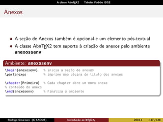 A classe AbnTEX2 Tabelas Padrão IBGE
Anexos
A seção de Anexos também é opcional e um elemento pós-textual
A classe AbnTEX2 tem suporte à criação de anexos pelo ambiente
anexossenv
Ambiente: anexosenv
begin{anexosenv} % inicia a seção de anexos
partanexos % imprime uma página de título dos anexos
chapter{Primeiro} % Cada chapter abre um novo anexo
% conteúdo do anexo
end{anexosenv} % Finaliza o ambiente
Rodrigo Smarzaro (X SACSIS) Introdução ao LATEX 2ε 2018-1 117 / 128
 