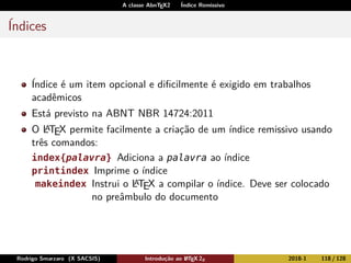 A classe AbnTEX2 Índice Remissivo
Índices
Índice é um item opcional e diﬁcilmente é exigido em trabalhos
acadêmicos
Está previsto na ABNT NBR 14724:2011
O LATEX permite facilmente a criação de um índice remissivo usando
três comandos:
index{palavra} Adiciona a palavra ao índice
printindex Imprime o índice
makeindex Instrui o LATEX a compilar o índice. Deve ser colocado
no preâmbulo do documento
Rodrigo Smarzaro (X SACSIS) Introdução ao LATEX 2ε 2018-1 118 / 128
 