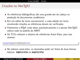 A classe AbnTEX2 Citações
Citações no AbnTEX2
As referências bibliográﬁcas são uma grande dor de cabeça na
produção de documentos acadêmicos
Em um editor de texto convencional, a cada edição em texto
envolvendo citações as referências devem ser veriﬁcadas
Felizmente o LATEX cuida disso automaticamente e o pacote AbnTEX2
coloca tudo no padrão da ABNT
Os TCCs utilizam o sistema de referências Autor-Data, para isso
usamos:
usepackage[alf]{abntex2cite}
No sistema autor-data, as chamadas poder ser feitas de duas formas
básicas: implícita ou explícita
Rodrigo Smarzaro (X SACSIS) Introdução ao LATEX 2ε 2018-1 119 / 128
 