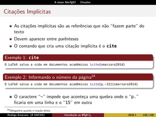 A classe AbnTEX2 Citações
Citações Implícitas
As citações implícitas são as referências que não “fazem parte” do
texto
Devem aparecer entre parênteses
O comando que cria uma citação implícita é o cite
Exemplo 1: cite
O LaTeX salva a vida em documentos acadêmicos cite{smarzaro2014}
Exemplo 2: Informando o número da página24
O LaTeX salva a vida em documentos acadêmicos cite[p.~15]{smarzaro2014}
O caractere “~” impede que aconteça uma quebra onde o “p.”
ﬁcaria em uma linha e o “15” em outra
24
Obrigatório quando é citação direta
Rodrigo Smarzaro (X SACSIS) Introdução ao LATEX 2ε 2018-1 120 / 128
 