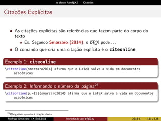 A classe AbnTEX2 Citações
Citações Explícitas
As citações explícitas são referências que fazem parte do corpo do
texto
Ex. Segundo Smarzaro (2014), o LATEX pode . . .
O comando que cria uma citação explícita é o citeonline
Exemplo 1: citeonline
citeonline{smarzaro2014} afirma que o LaTeX salva a vida em documentos
acadêmicos
Exemplo 2: Informando o número da página25
citeonline[p.~15]{smarzaro2014} afirma que o LaTeX salva a vida em documentos
acadêmicos
25
Obrigatório quando é citação direta
Rodrigo Smarzaro (X SACSIS) Introdução ao LATEX 2ε 2018-1 121 / 128
 