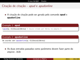 A classe AbnTEX2 Citações
Citação de citação - apud e apudonline
A citação de citação pode ser gerada pelo comando apud e
apudonline
Exemplo 1: apud
apud[p.~3]{Souza}{Abreu} % Souza citado por Abreu na página 3
Exemplo 2: apudonline
De acordo com apudonline[p.~3]{Souza}{Abreu}
As duas entradas passadas como parâmetro devem fazer parte do
arquivo .bib
Rodrigo Smarzaro (X SACSIS) Introdução ao LATEX 2ε 2018-1 122 / 128
 