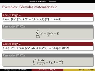 Introdução ao LATEX 2ε Exemplos
Exemplos: Fórmulas matemáticas 2
Código LATEX2ε
sum_{k=1}^n k^2 = frac{1}{2} n (n+1)
Resultado LATEX2ε
n
k=1
k2
=
1
2
n(n + 1)
Código LATEX2ε
int_0^R frac{2x,dx}{1+x^2} = log(1+R^2)
Resultado LATEX2ε
R
0
2x dx
1 + x2
= log(1 + R2
)
Rodrigo Smarzaro (X SACSIS) Introdução ao LATEX 2ε 2018-1 15 / 128
 