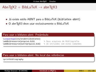 A classe AbnTEX2 Citações
AbnTEX2 + BibLaTeX → abnTEX3
Já existe estilo ABNT para o BibLaTeX (biblatex-abnt)
O abnTEX3 deve usar exclusivamente o BibLaTeX
Para usar o biblatex-abnt: Preâmbulo
usepackage[style=abnt]{biblatex}
addbibresource{arquivo.bib} % Seus arquivos de Bibliografia
addbibresource{outroarquivo.bib} % sõ incluídos com estes comandos
Para usar o biblatex-abnt: No local das referências
printbibliography
Rodrigo Smarzaro (X SACSIS) Introdução ao LATEX 2ε 2018-1 123 / 128
 