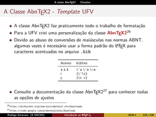 A classe AbnTEX2 Citações
A Classe AbnTEX2 - Template UFV
A classe AbnTEX2 faz praticamente todo o trabalho de formatação
Para a UFV criei uma personalização da classe AbnTEX226
Devido ao abuso de conversões de maiúsculas nas normas ABNT,
algumas vezes é necessário usar a forma padrão do LATEX para
caracteres acentuados no arquivo .bib
Acento bibtex
à á ã `a 'a ~a
í {'i}
ç {c c}
Consulte a documentação da classe AbnTEX227 para conhecer todas
as opções de ajustes
26
https://bitbucket.org/smarzaro/abntex2-ufv/downloads
27
https://code.google.com/p/abntex2/wiki/Download
Rodrigo Smarzaro (X SACSIS) Introdução ao LATEX 2ε 2018-1 124 / 128
 