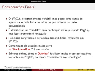 Considerações Finais
Considerações Finais
O LATEX2ε é extremamente versátil, mas possui uma curva de
aprendizado mais lenta no início do que editores de texto
convencionais
É difícil criar um “modelo” para publicação do zero usando LATEX2ε
mas isso raramente é necessário
Principais congressos e periódicos disponibilizam templates em
LATEX2ε
Comunidade de usuários muito ativa
→ Stackoverﬂow29 é um paraíso
Editores online, como o Overleaf, facilitam muito o uso por usuários
iniciantes no LATEX2ε ou menos “proﬁcientes em tecnologia”
29
https://tex.stackexchange.com/
Rodrigo Smarzaro (X SACSIS) Introdução ao LATEX 2ε 2018-1 126 / 128
 