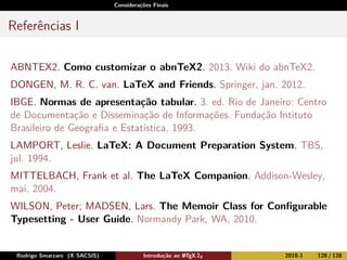 Considerações Finais
Referências I
ABNTEX2. Como customizar o abnTeX2. 2013. Wiki do abnTeX2.
DONGEN, M. R. C. van. LaTeX and Friends. Springer, jan. 2012.
IBGE. Normas de apresentação tabular. 3. ed. Rio de Janeiro: Centro
de Documentação e Disseminação de Informações. Fundação Intituto
Brasileiro de Geograﬁa e Estatística, 1993.
LAMPORT, Leslie. LaTeX: A Document Preparation System. TBS,
jul. 1994.
MITTELBACH, Frank et al. The LaTeX Companion. Addison-Wesley,
mai. 2004.
WILSON, Peter; MADSEN, Lars. The Memoir Class for Conﬁgurable
Typesetting - User Guide. Normandy Park, WA, 2010.
Rodrigo Smarzaro (X SACSIS) Introdução ao LATEX 2ε 2018-1 128 / 128
 